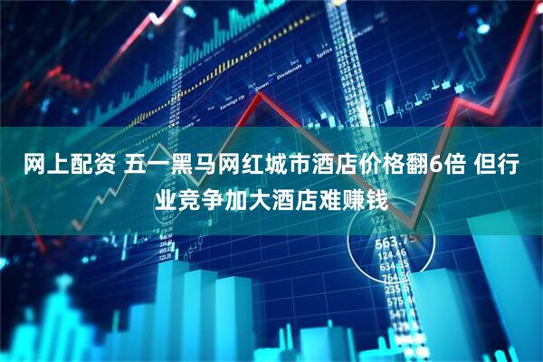 网上配资 五一黑马网红城市酒店价格翻6倍 但行业竞争加大酒店难赚钱