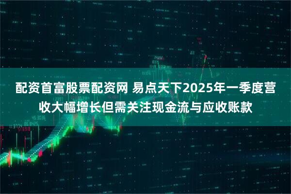 配资首富股票配资网 易点天下2025年一季度营收大幅增长但需关注现金流与应收账款
