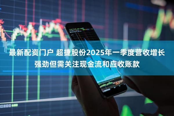 最新配资门户 超捷股份2025年一季度营收增长强劲但需关注现金流和应收账款