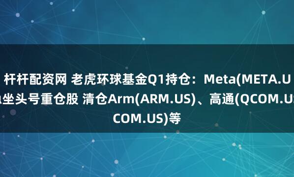 杆杆配资网 老虎环球基金Q1持仓：Meta(META.US)稳坐头号重仓股 清仓Arm(ARM.US)、高通(QCOM.US)等