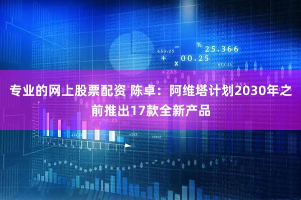 专业的网上股票配资 陈卓：阿维塔计划2030年之前推出17款全新产品