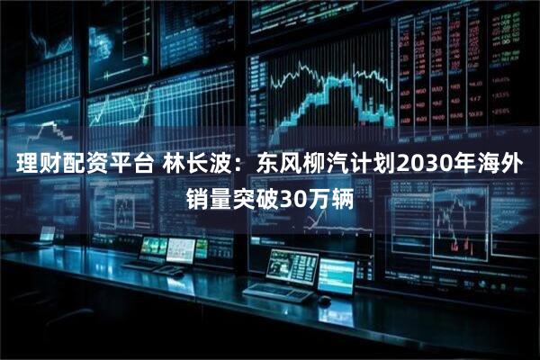 理财配资平台 林长波：东风柳汽计划2030年海外销量突破30万辆
