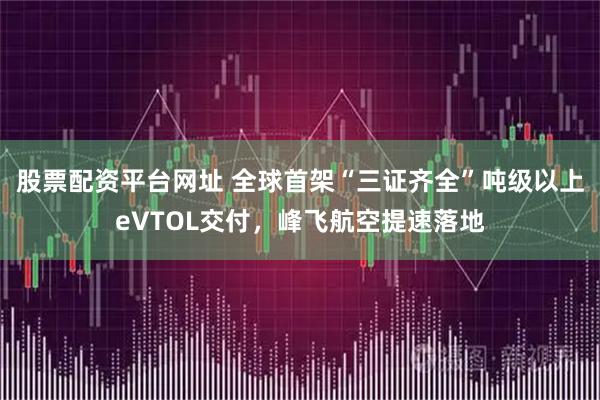 股票配资平台网址 全球首架“三证齐全”吨级以上eVTOL交付，峰飞航空提速落地