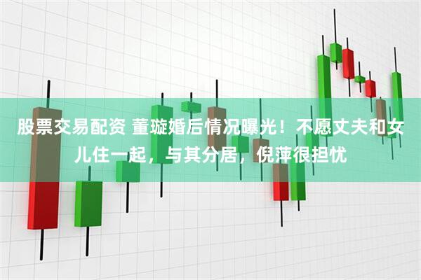 股票交易配资 董璇婚后情况曝光！不愿丈夫和女儿住一起，与其分居，倪萍很担忧