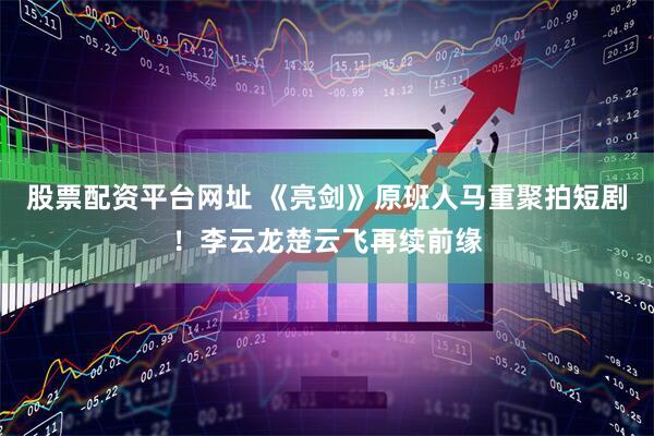 股票配资平台网址 《亮剑》原班人马重聚拍短剧！李云龙楚云飞再续前缘