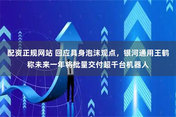配资正规网站 回应具身泡沫观点，银河通用王鹤称未来一年将批量交付超千台机器人