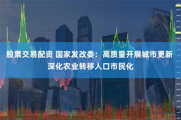 股票交易配资 国家发改委：高质量开展城市更新 深化农业转移人口市民化