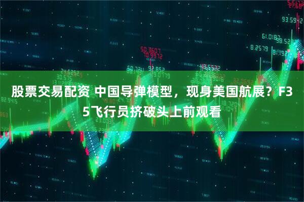 股票交易配资 中国导弹模型，现身美国航展？F35飞行员挤破头上前观看