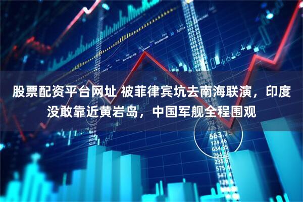 股票配资平台网址 被菲律宾坑去南海联演，印度没敢靠近黄岩岛，中国军舰全程围观