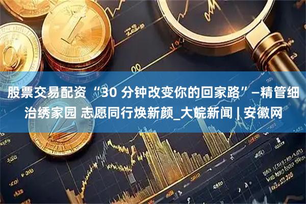 股票交易配资 “30 分钟改变你的回家路”—精管细治绣家园 志愿同行焕新颜_大皖新闻 | 安徽网