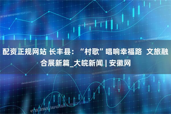 配资正规网站 长丰县：“村歌”唱响幸福路  文旅融合展新篇_大皖新闻 | 安徽网