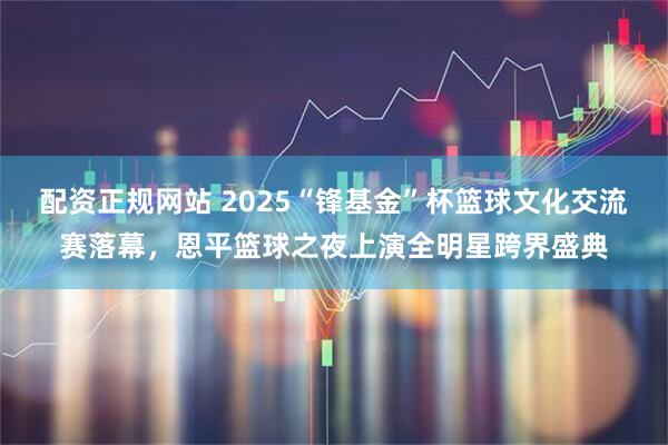 配资正规网站 2025“锋基金”杯篮球文化交流赛落幕，恩平篮球之夜上演全明星跨界盛典