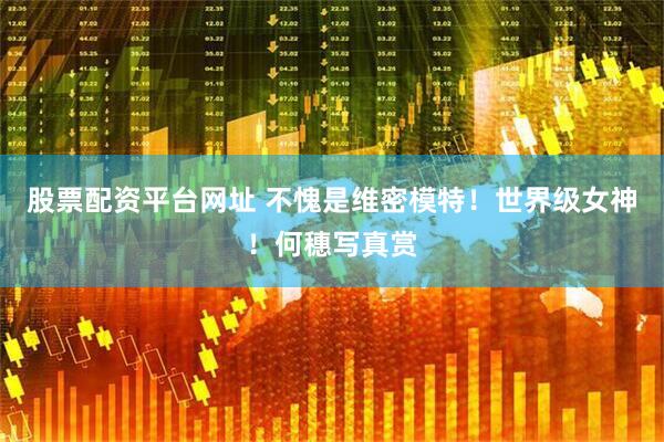 股票配资平台网址 不愧是维密模特！世界级女神！何穗写真赏