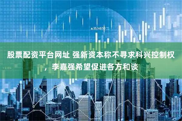 股票配资平台网址 强新资本称不寻求科兴控制权，李嘉强希望促进各方和谈