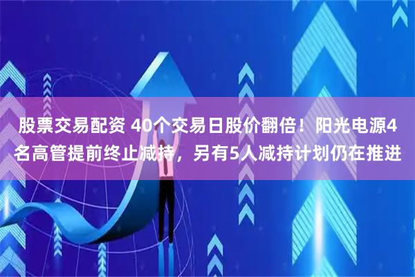 股票交易配资 40个交易日股价翻倍！阳光电源4名高管提前终止减持，另有5人减持计划仍在推进