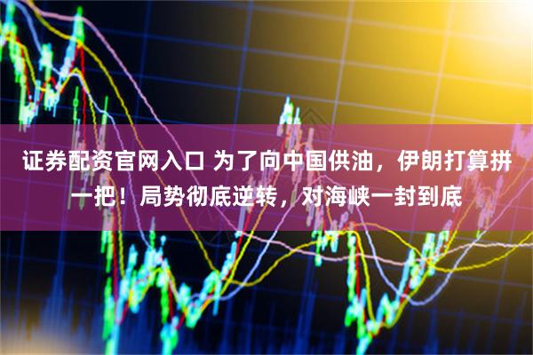证券配资官网入口 为了向中国供油，伊朗打算拼一把！局势彻底逆转，对海峡一封到底