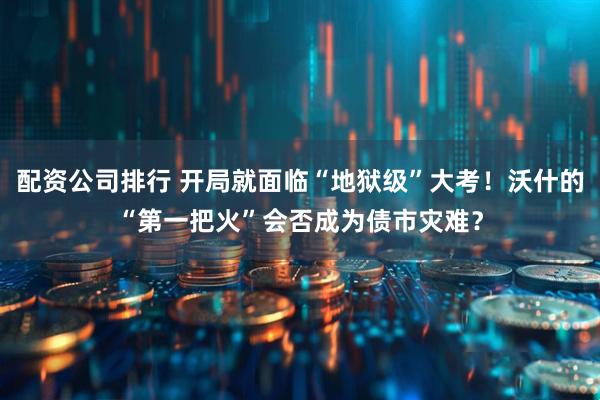 配资公司排行 开局就面临“地狱级”大考！沃什的“第一把火”会否成为债市灾难？