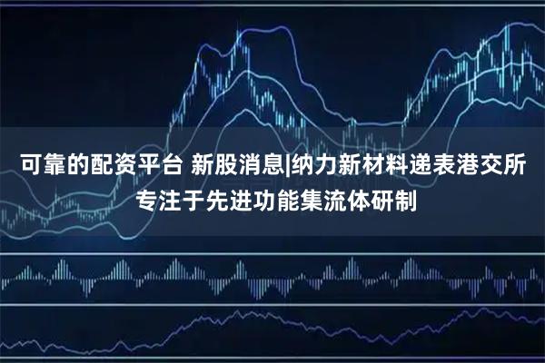 可靠的配资平台 新股消息|纳力新材料递表港交所 专注于先进功能集流体研制