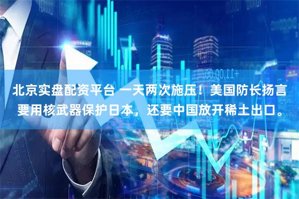 北京实盘配资平台 一天两次施压！美国防长扬言要用核武器保护日本，还要中国放开稀土出口。