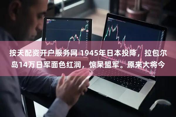 按天配资开户服务网 1945年日本投降，拉包尔岛14万日军面色红润，惊呆盟军。原来大将今