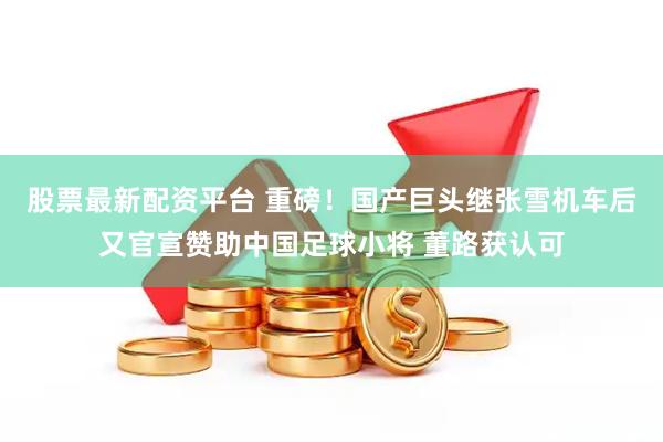 股票最新配资平台 重磅！国产巨头继张雪机车后又官宣赞助中国足球小将 董路获认可