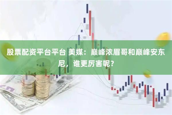 股票配资平台平台 美媒：巅峰浓眉哥和巅峰安东尼，谁更厉害呢？