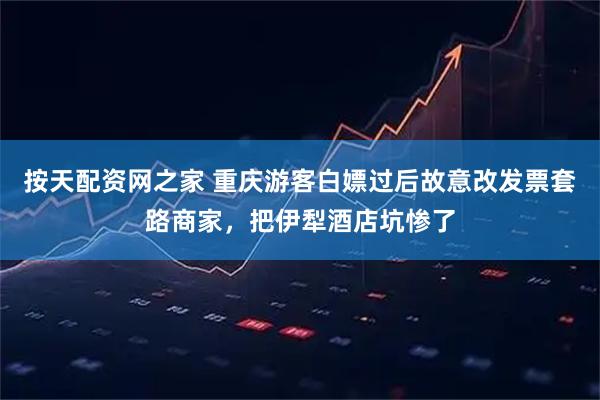 按天配资网之家 重庆游客白嫖过后故意改发票套路商家，把伊犁酒店坑惨了