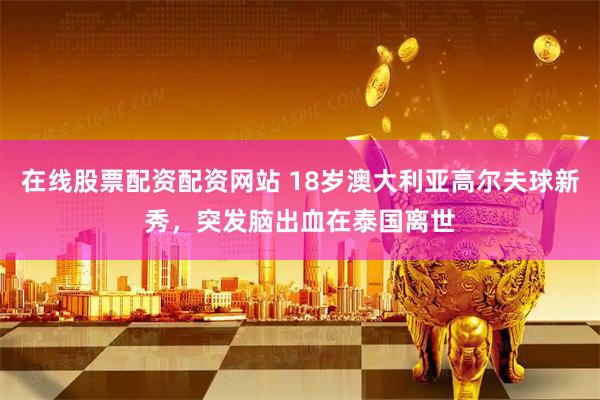 在线股票配资配资网站 18岁澳大利亚高尔夫球新秀，突发脑出血在泰国离世