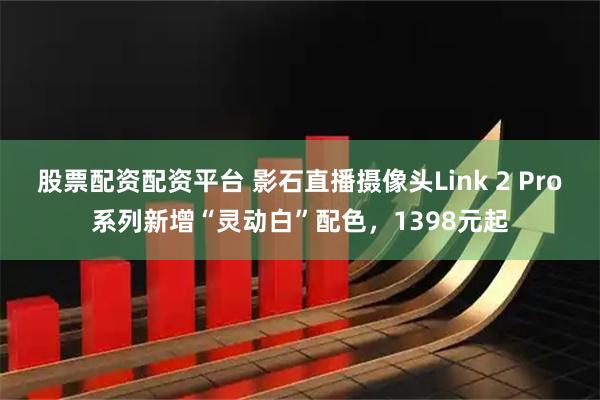 股票配资配资平台 影石直播摄像头Link 2 Pro系列新增“灵动白”配色，1398元起