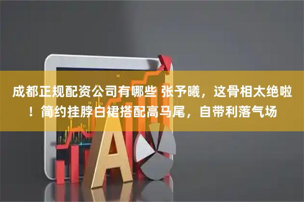 成都正规配资公司有哪些 张予曦,这骨相太绝啦!简约挂脖白裙搭配高马尾,自带利落气场