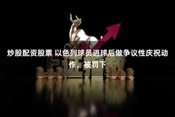炒股配资股票 以色列球员进球后做争议性庆祝动作，被罚下