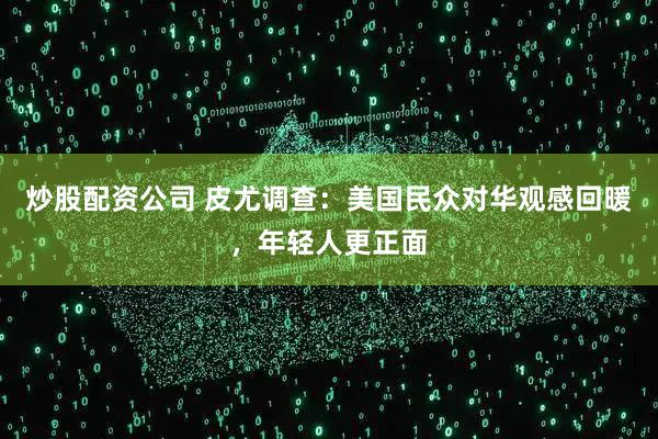炒股配资公司 皮尤调查：美国民众对华观感回暖，年轻人更正面